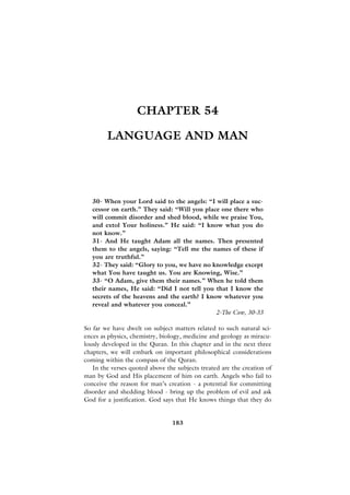 CHAPTER 54

        LANGUAGE AND MAN




   30- When your Lord said to the angels: “I will place a suc-
   cessor on earth.” They said: “Will you place one there who
   will commit disorder and shed blood, while we praise You,
   and extol Your holiness.” He said: “I know what you do
   not know.”
   31- And He taught Adam all the names. Then presented
   them to the angels, saying: “Tell me the names of these if
   you are truthful.”
   32- They said: “Glory to you, we have no knowledge except
   what You have taught us. You are Knowing, Wise.”
   33- “O Adam, give them their names.” When he told them
   their names, He said: “Did I not tell you that I know the
   secrets of the heavens and the earth? I know whatever you
   reveal and whatever you conceal.”
                                              2-The Cow, 30-33

So far we have dwelt on subject matters related to such natural sci-
ences as physics, chemistry, biology, medicine and geology as miracu-
lously developed in the Quran. In this chapter and in the next three
chapters, we will embark on important philosophical considerations
coming within the compass of the Quran.
   In the verses quoted above the subjects treated are the creation of
man by God and His placement of him on earth. Angels who fail to
conceive the reason for man’s creation - a potential for committing
disorder and shedding blood - bring up the problem of evil and ask
God for a justification. God says that He knows things that they do


                                183
 