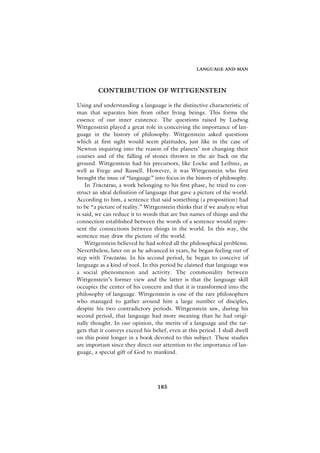 LANGUAGE AND MAN




         CONTRIBUTION OF WITTGENSTEIN

Using and understanding a language is the distinctive characteristic of
man that separates him from other living beings. This forms the
essence of our inner existence. The questions raised by Ludwig
Wittgenstein played a great role in conceiving the importance of lan-
guage in the history of philosophy. Wittgenstein asked questions
which at first sight would seem platitudes, just like in the case of
Newton inquiring into the reason of the planets’ not changing their
courses and of the falling of stones thrown in the air back on the
ground. Wittgenstein had his precursors, like Locke and Leibniz, as
well as Frege and Russell. However, it was Wittgenstein who first
brought the issue of “language” into focus in the history of philosophy.
    In Tractatus, a work belonging to his first phase, he tried to con-
struct an ideal definition of language that gave a picture of the world.
According to him, a sentence that said something (a proposition) had
to be “a picture of reality.” Wittgenstein thinks that if we analyze what
is said, we can reduce it to words that are but names of things and the
connection established between the words of a sentence would repre-
sent the connections between things in the world. In this way, the
sentence may draw the picture of the world.
    Wittgenstein believed he had solved all the philosophical problems.
Nevertheless, later on as he advanced in years, he began feeling out of
step with Tractatus. In his second period, he began to conceive of
language as a kind of tool. In this period he claimed that language was
a social phenomenon and activity. The commonality between
Wittgenstein’s former view and the latter is that the language skill
occupies the center of his concern and that it is transformed into the
philosophy of language. Wittgenstein is one of the rare philosophers
who managed to gather around him a large number of disciples,
despite his two contradictory periods. Wittgenstein saw, during his
second period, that language had more meaning than he had origi-
nally thought. In our opinion, the merits of a language and the tar-
gets that it conveys exceed his belief, even at this period. I shall dwell
on this point longer in a book devoted to this subject. These studies
are important since they direct our attention to the importance of lan-
guage, a special gift of God to mankind.




                                  185
 