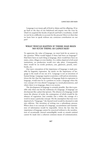 LANGUAGE AND MAN



   Language is an innate gift of God to Adam and his offspring. If we
go back to the days of our babyhood and inquire into the ways by
which we acquired the faculty of speech and built a vocabulary, would
we not be in a difficulty to account for the process? How is it then that
we learn how to speak without any conscious contribution on our
part?


  WHAT WOULD HAPPEN IF THERE HAD BEEN
      NO SUCH THING AS LANGUAGE?

To appreciate the value of language, we must look for an answer to
the question “What would happen if there had been no language?”
Had there been no such thing as language, there would have been no
states, cities, villages or even families. In a milieu deprived of all social
institutions, no production would ever take place. Consequently,
there would be no textile products, cars, glassware, pencils, note-
books, etc.
   Our mere conception of the importance of language is made pos-
sible by linguistic expression. An article on the importance of lan-
guage is the result of our use of it. Language is not an invention of
human beings. Language requires as premise a will and an orientation.
Given the fact that the importance of language finds its expression in
language, would man be in a position to create a language when the
very concept of it was absent? Language is a social phenomenon, and
where there is no language, there is no society.
   The development of language is certainly possible. But this is pos-
sible only when one has the rudiments of a language. A language can
develop just like a plant that sprouts. The absence of a language would
mean the absence of seeds, the consequence of which would be the
absence of vegetation. Just consider (for a while) the coinage of a
word to mean a particular concept. On the assumption that men were
deprived of a “language,” the fancied word would be doomed to sink
into oblivion. The invention of writing was a subordinate process.
Where there is no concept of a language, accumulation and transmis-
sion of information would be impossible. Given the fact that the
importance of language cannot be conceived without it, the socializa-
tion of occasionally uttered unintelligible words or sounds emitted
cannot be made into a coherent common means of communication.


                                    187
 