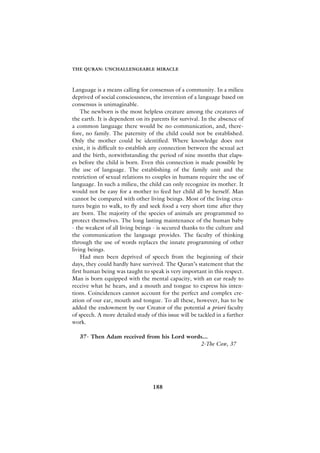 THE QURAN: UNCHALLENGEABLE MIRACLE



Language is a means calling for consensus of a community. In a milieu
deprived of social consciousness, the invention of a language based on
consensus is unimaginable.
    The newborn is the most helpless creature among the creatures of
the earth. It is dependent on its parents for survival. In the absence of
a common language there would be no communication, and, there-
fore, no family. The paternity of the child could not be established.
Only the mother could be identified. Where knowledge does not
exist, it is difficult to establish any connection between the sexual act
and the birth, notwithstanding the period of nine months that elaps-
es before the child is born. Even this connection is made possible by
the use of language. The establishing of the family unit and the
restriction of sexual relations to couples in humans require the use of
language. In such a milieu, the child can only recognize its mother. It
would not be easy for a mother to feed her child all by herself. Man
cannot be compared with other living beings. Most of the living crea-
tures begin to walk, to fly and seek food a very short time after they
are born. The majority of the species of animals are programmed to
protect themselves. The long lasting maintenance of the human baby
- the weakest of all living beings - is secured thanks to the culture and
the communication the language provides. The faculty of thinking
through the use of words replaces the innate programming of other
living beings.
    Had men been deprived of speech from the beginning of their
days, they could hardly have survived. The Quran’s statement that the
first human being was taught to speak is very important in this respect.
Man is born equipped with the mental capacity, with an ear ready to
receive what he hears, and a mouth and tongue to express his inten-
tions. Coincidences cannot account for the perfect and complex cre-
ation of our ear, mouth and tongue. To all these, however, has to be
added the endowment by our Creator of the potential a priori faculty
of speech. A more detailed study of this issue will be tackled in a further
work.

   37- Then Adam received from his Lord words...
                                            2-The Cow, 37




                                   188
 