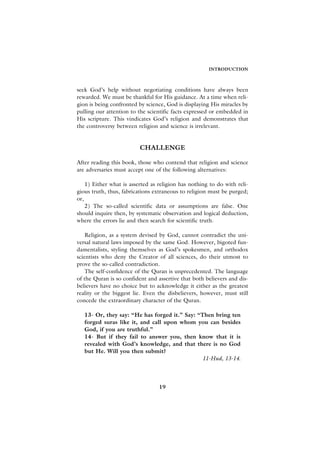 INTRODUCTION



seek God’s help without negotiating conditions have always been
rewarded. We must be thankful for His guidance. At a time when reli-
gion is being confronted by science, God is displaying His miracles by
pulling our attention to the scientific facts expressed or embedded in
His scripture. This vindicates God’s religion and demonstrates that
the controversy between religion and science is irrelevant.


                          CHALLENGE

After reading this book, those who contend that religion and science
are adversaries must accept one of the following alternatives:

    1) Either what is asserted as religion has nothing to do with reli-
gious truth, thus, fabrications extraneous to religion must be purged;
or,
    2) The so-called scientific data or assumptions are false. One
should inquire then, by systematic observation and logical deduction,
where the errors lie and then search for scientific truth.

    Religion, as a system devised by God, cannot contradict the uni-
versal natural laws imposed by the same God. However, bigoted fun-
damentalists, styling themselves as God’s spokesmen, and orthodox
scientists who deny the Creator of all sciences, do their utmost to
prove the so-called contradiction.
    The self-confidence of the Quran is unprecedented. The language
of the Quran is so confident and assertive that both believers and dis-
believers have no choice but to acknowledge it either as the greatest
reality or the biggest lie. Even the disbelievers, however, must still
concede the extraordinary character of the Quran.

   13- Or, they say: “He has forged it.” Say: “Then bring ten
   forged suras like it, and call upon whom you can besides
   God, if you are truthful.”
   14- But if they fail to answer you, then know that it is
   revealed with God’s knowledge, and that there is no God
   but He. Will you then submit?
                                               11-Hud, 13-14.




                                  19
 