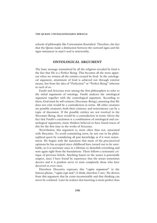 THE QURAN: UNCHALLENGEABLE MIRACLE



schools of philosophy like Cartesianism flourished. Therefore, the fact
that the Quran made a distinction between the outward signs and the
signs immanent in man’s soul is noteworthy.


               ONTOLOGICAL ARGUMENT

The basic message transmitted by all the religions revealed by God is
the fact that He is a Perfect Being. This becomes all the more appar-
ent when we witness all the entities created by God. In the ontologi-
cal argument, attainment of God is achieved not through exterior
means, but from the idea of “Perfection” or “Perfect Being” inherent
in each of us.
    Farabi and Avicenna were among the first philosophers to refer to
the initial arguments of ontology. Farabi analyzes the ontological
argument together with the cosmological argument. According to
them, God must be self-existent (Necessary-Being); assuming that He
does not exist would be a contradiction in terms. All other creatures
are possible creatures; both their existence and nonexistence can be a
topic of discussion. If the possible entities are not resolved in the
Necessary-Being, there would be a contradiction in terms. Given the
fact that Farabi’s conclusion is a combination of ontological and cos-
mological arguments, many thinkers believed to have found traces of
this for the first time in the works of Avicenna.
    Nevertheless, this argument is, more often than not, associated
with Descartes. To avoid committing error, he sets out in his philo-
sophical quest by considering all past knowledge as if it were nonex-
istent. He begins with the statement that many of the preconceived
opinions he has accepted since childhood have turned out to be unre-
liable; so it is necessary once in a lifetime to demolish everything and
start again right from the foundations. There follows a systematic cri-
tique of previous beliefs. Anything based on the senses is potentially
suspect, since I have found by experience that the senses sometimes
deceive and it is prudent never to trust completely those who have
deceived us even once.
    Elsewhere Descartes expresses this “cogito argument” in the
famous phrase, “cogito ergo sum” (I think, therefore I am). He derives
from this argument that he exists incontestably and that thinking can
never be confuted. Later he realizes that knowing is more perfect than


                                 190
 