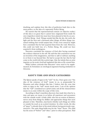 SIGNS WITHIN OURSELVES



doubting and explains how this idea of perfection leads him to the
most perfect, to the idea of a supremely Perfect Being.
    He reasons that the representational content (or objective reality)
of this idea is so great that it cannot have originated from inside his
own (imperfect) mind, but must have been planted in him by an actu-
al Perfect Being - God. Things outside him like the sky, the earth, the
light and the heat and a thousand other things, all these things con-
tained nothing that would surpass him. If they were unreal he might
have concluded that he had acquired them from the void. However,
this could not hold true of a Perfect Being. He could not have
acquired it from nothingness.
    Descartes concluded the existence of God after having examined
the evidence inherent in the self. He said that this conclusion was not
an invention of his imagination, and that to add or subtract anything
to or from it was beyond him. He had to accept the fact that he had
come to the world with this a priori sign. Like the initials that an artist
imprints on his work, God had implanted this idea as He created him.
    While Leibniz contends that Descartes’ views need to be supple-
mented, he formulates an ontological argument bearing similarities to
Avicenna.


       KANT’S TIME AND SPACE CATEGORIES

The Quran speaks of signs in the “self.” So far, I have gone over “the
idea of the existence of God” innate in us, as propounded by
Descartes and other thinkers like him. I believe that the verse that
refers to signs in the “self” meant much more. I am of the opinion
that the “self” considered an a priori entity and all the characteristics
innate in us come within the scope of this verse.
   According to Kant’s matchless discovery that made him what he is,
time and space are innate in us before all experience and encounters
with the outside world. A little child, who has no notion of distance,
moves away from things he dislikes and approaches things that seem
pleasant to him. Therefore, man knows whether such things are within
or outside his reach as an a priori intuition. In other words, the idea
of “space” is already there in his mind without having previously expe-
rienced it. The same thing holds true for the “time” factor. The child
has the sense of “before” and “after,” prior to other perceptions. Had


                                   191
 