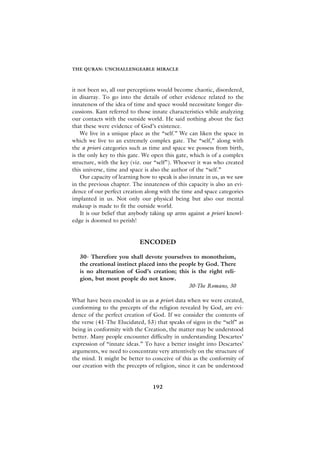 THE QURAN: UNCHALLENGEABLE MIRACLE



it not been so, all our perceptions would become chaotic, disordered,
in disarray. To go into the details of other evidence related to the
innateness of the idea of time and space would necessitate longer dis-
cussions. Kant referred to those innate characteristics while analyzing
our contacts with the outside world. He said nothing about the fact
that these were evidence of God’s existence.
    We live in a unique place as the “self.” We can liken the space in
which we live to an extremely complex gate. The “self,” along with
the a priori categories such as time and space we possess from birth,
is the only key to this gate. We open this gate, which is of a complex
structure, with the key (viz. our “self”). Whoever it was who created
this universe, time and space is also the author of the “self.”
    Our capacity of learning how to speak is also innate in us, as we saw
in the previous chapter. The innateness of this capacity is also an evi-
dence of our perfect creation along with the time and space categories
implanted in us. Not only our physical being but also our mental
makeup is made to fit the outside world.
    It is our belief that anybody taking up arms against a priori knowl-
edge is doomed to perish!


                            ENCODED

   30- Therefore you shall devote yourselves to monotheism,
   the creational instinct placed into the people by God. There
   is no alternation of God’s creation; this is the right reli-
   gion, but most people do not know.
                                              30-The Romans, 30

What have been encoded in us as a priori data when we were created,
conforming to the precepts of the religion revealed by God, are evi-
dence of the perfect creation of God. If we consider the contents of
the verse (41-The Elucidated, 53) that speaks of signs in the “self” as
being in conformity with the Creation, the matter may be understood
better. Many people encounter difficulty in understanding Descartes’
expression of “innate ideas.” To have a better insight into Descartes’
arguments, we need to concentrate very attentively on the structure of
the mind. It might be better to conceive of this as the conformity of
our creation with the precepts of religion, since it can be understood


                                  192
 