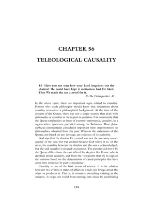 CHAPTER 56

 TELEOLOGICAL CAUSALITY



   45- Have you not seen how your Lord lengthens out the
   shadow? He could have kept it motionless had He liked.
   Then We made the sun a proof for it.
                                     25-The Distinguisher, 45

In the above verse, there are important signs related to causality.
Persons who study philosophy should know that discussions about
causality necessitate a philosophical background. At the time of the
descent of the Quran, there was not a single treatise that dealt with
philosophy or causality in the region in question. It is noteworthy that
the Quran emphasizes an issue of extreme importance, causality, in a
region where ignorance prevailed among the Bedouins. Most philo-
sophical commentaries considered important were improvements on
philosophies inherited from the past. Whereas the statements of the
Quran, not based on any heritage, are evidence of its authority.
   God says that the shadow He created was not the necessary conse-
quence of the sun, but was created because God willed it so. In the
verse, the causality between the shadow and the sun is acknowledged,
but the said causality is created on purpose. The pattern laid down by
the Quran differs from the one offered by skeptics like Hume, who is
skeptical about causality, and from the viewpoints that try to explain
the universe based on the determinism of causal principles that have
come into existence by pure coincidence.
   Causality is one of the basic tenets of science. It is the relation
between two events or states of affairs in which one brings about the
other or produces it. That is, it connects everything existing in the
universe. It stops our world from turning into chaos by establishing


                                 194
 