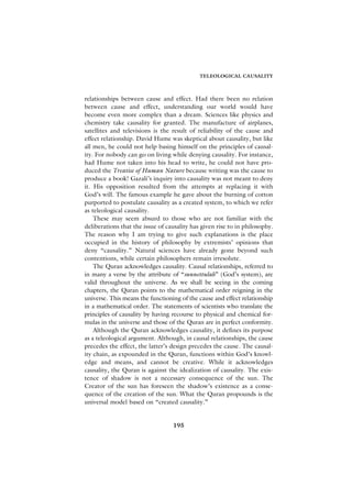 TELEOLOGICAL CAUSALITY



relationships between cause and effect. Had there been no relation
between cause and effect, understanding our world would have
become even more complex than a dream. Sciences like physics and
chemistry take causality for granted. The manufacture of airplanes,
satellites and televisions is the result of reliability of the cause and
effect relationship. David Hume was skeptical about causality, but like
all men, he could not help basing himself on the principles of causal-
ity. For nobody can go on living while denying causality. For instance,
had Hume not taken into his head to write, he could not have pro-
duced the Treatise of Human Nature because writing was the cause to
produce a book! Gazali’s inquiry into causality was not meant to deny
it. His opposition resulted from the attempts at replacing it with
God’s will. The famous example he gave about the burning of cotton
purported to postulate causality as a created system, to which we refer
as teleological causality.
    These may seem absurd to those who are not familiar with the
deliberations that the issue of causality has given rise to in philosophy.
The reason why I am trying to give such explanations is the place
occupied in the history of philosophy by extremists’ opinions that
deny “causality.” Natural sciences have already gone beyond such
contentions, while certain philosophers remain irresolute.
    The Quran acknowledges causality. Causal relationships, referred to
in many a verse by the attribute of “sunnettulah” (God’s system), are
valid throughout the universe. As we shall be seeing in the coming
chapters, the Quran points to the mathematical order reigning in the
universe. This means the functioning of the cause and effect relationship
in a mathematical order. The statements of scientists who translate the
principles of causality by having recourse to physical and chemical for-
mulas in the universe and those of the Quran are in perfect conformity.
    Although the Quran acknowledges causality, it defines its purpose
as a teleological argument. Although, in causal relationships, the cause
precedes the effect, the latter’s design precedes the cause. The causal-
ity chain, as expounded in the Quran, functions within God’s knowl-
edge and means, and cannot be creative. While it acknowledges
causality, the Quran is against the idealization of causality. The exis-
tence of shadow is not a necessary consequence of the sun. The
Creator of the sun has foreseen the shadow’s existence as a conse-
quence of the creation of the sun. What the Quran propounds is the
universal model based on “created causality.”


                                  195
 
