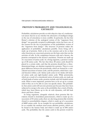 THE QURAN: UNCHALLENGEABLE MIRACLE




 PROTEIN’S PROBABILITY AND TELEOLOGICAL
                CAUSALITY

Probability calculations provide us with objective data of a mathemat-
ical nature that let us see whether the alternative of intelligent design
or the one of coincidence is more credible. In particular, the fact that
Hume’s criticism of the analogical version of the “argument from
design” was generally accepted in philosophy circles has been one of
the reasons for the rise to prominence of the probabilistic version of
the “argument from design.” The structure of proteins makes the
application of probability calculations possible. Every living cell is
made up of proteins. Both as far as the enzymes and as far as their
other functions are concerned, proteins are the basic units that run the
activities of cells. In the comparison between cells and a factory, the
proteins correspond to the factory’s machinery. Proteins are made up
of a succession of amino acids. In a living organism, a protein is made
up of 20 amino acids. The fact that these 20 amino acids should be
placed in a certain order, and that the proteins should have a three-
dimensional shape, are absolute requisites for a protein. There is a very
great difference between the proteinoids, which are formed by a coin-
cidental succession of amino acids, and the proteins, which have a spe-
cial function within a cell. Amino acids come in two kinds, left-hand-
ed amino acids and right-handed amino acids. While proteinoids,
which are a result of a coincidental union of amino acids, are made up
of both kinds of amino acids, proteins include only left-handed amino
acids. What is more important, proteins have to be set up in a certain
order if they are to be able to carry out specific duties. The probabil-
ity that amino acids will turn into proteins just because they have been
subjected to energy is the same as the probability that a stack of bricks,
which have been blown up in the air with dynamite, will fall back
down and form a house.
    In living organisms, alongside relatively short proteins like fer-
rodexin (found in clostridium pasteurianum), which is made up of a
succession of 55 amino acids, there are also long proteins like twitchin
(found in caenorhabditin elegans), which is made up of a succession
of 6049 amino acids. As an example for our probability calculations,
let us consider the medium sized serum albumin protein, which can
be found in the human body and which is made up of 584 amino
acids. The probability that the amino acids in this protein would be


                                  196
 