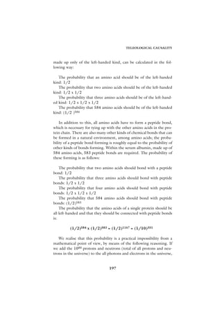 TELEOLOGICAL CAUSALITY



made up only of the left-handed kind, can be calculated in the fol-
lowing way:

   The probability that an amino acid should be of the left-handed
kind: 1/2
   The probability that two amino acids should be of the left-handed
kind: 1/2 x 1/2
   The probability that three amino acids should be of the left-hand-
ed kind: 1/2 x 1/2 x 1/2
   The probability that 584 amino acids should be of the left-handed
kind: (1/2 )584

    In addition to this, all amino acids have to form a peptide bond,
which is necessary for tying up with the other amino acids in the pro-
tein chain. There are also many other kinds of chemical bonds that can
be formed in a natural environment, among amino acids; the proba-
bility of a peptide bond forming is roughly equal to the probability of
other kinds of bonds forming. Within the serum albumin, made up of
584 amino acids, 583 peptide bonds are required. The probability of
these forming is as follows:

    The probability that two amino acids should bond with a peptide
bond: 1/2
    The probability that three amino acids should bond with peptide
bonds: 1/2 x 1/2
    The probability that four amino acids should bond with peptide
bonds: 1/2 x 1/2 x 1/2
    The probability that 584 amino acids should bond with peptide
bonds: (1/2)583
    The probability that the amino acids of a single protein should be
all left-handed and that they should be connected with peptide bonds
is:

          (1/2)584 x (1/2)583 = (1/2)1167 = (1/10)351

   We realise that this probability is a practical impossibility from a
mathematical point of view, by means of the following reasoning. If
we add the 1080 protons and neutrons (total of all protons and neu-
trons in the universe) to the all photons and electrons in the universe,


                                 197
 