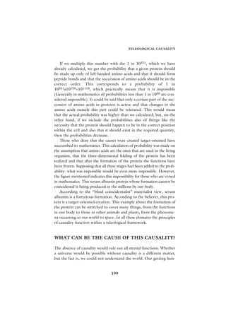 TELEOLOGICAL CAUSALITY



    If we multiply this number with the 1 in 10351, which we have
already calculated, we get the probability that a given protein should
be made up only of left-handed amino acids and that it should form
peptide bonds and that the succession of amino acids should be in the
correct order. This corresponds to a probability of 1 in
10351x10759=101110, which practically means that it is impossible
(Generally in mathematics all probabilities less than 1 in 1050 are con-
sidered impossible). It could be said that only a certain part of the suc-
cession of amino acids in proteins is active and that changes in the
amino acids outside this part could be tolerated. This would mean
that the actual probability was higher than we calculated; but, on the
other hand, if we include the probabilities also of things like the
necessity that the protein should happen to be in the correct position
within the cell and also that it should exist in the required quantity,
then the probabilities decrease.
    Those who deny that the causes were created target-oriented have
succumbed to mathematics. This calculation of probability was made on
the assumption that amino acids are the ones that are used in the living
organism, that the three-dimensional folding of the protein has been
realized and that after the formation of the protein the functions have
been frozen. Supposing that all these stages had been added to the prob-
ability- what was impossible would be even more impossible. However,
the figure mentioned indicates this impossibility for those who are versed
in mathematics. This serum albumin protein whose formation cannot be
coincidental is being produced in the millions by our body.
    According to the “blind coincidentalist” materialist view, serum
albumin is a fortuitous formation. According to the believer, this pro-
tein is a target-oriented creation. This example about the formation of
the protein can be stretched to cover many things, from the functions
in our body to those in other animals and plants, from the phenome-
na occurring in our world to space. In all these domains the principles
of causality function within a teleological framework.


WHAT CAN BE THE CAUSE OF THIS CAUSALITY?

The absence of causality would rule out all mental functions. Whether
a universe would be possible without causality is a different matter,
but the fact is, we could not understand the world. Our getting hun-


                                  199
 