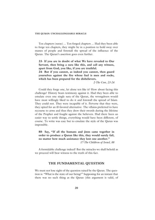 THE QURAN: UNCHALLENGEABLE MIRACLE



   Ten chapters (suras) ... Ten forged chapters ... Had they been able
to forge ten chapters, they might be in a position to hold sway over
masses of people and forestall the spread of the influence of the
Quran. The Quran’s assertion goes even further.

   23- If you are in doubt of what We have revealed to Our
   Servant, then bring a sura like this, and call any witness,
   apart from God, you like, if you are truthful.
   24- But if you cannot, as indeed you cannot, then guard
   yourselves against the fire whose fuel is men and rocks,
   which has been prepared for the disbelievers.
                                              2-The Cow, 23-24

   Could they forge one, let alone ten like it? How about facing this
challenge? History bears testimony against it. Had they been able to
emulate even one single sura of the Quran, the wrongdoers would
have most willingly liked to do it and forestall the spread of Islam.
They could not. They were incapable of it. Perverse that they were,
they opted for an ill-favored alternative. The villains preferred to have
recourse to arms and thus they drew their swords during the lifetime
of the Prophet and fought against the believers. Had there been an
easier way to settle things, everything would have been different, of
course. To write was easy but to emulate the style of the Quran was
impossible.

   88- Say, “If all the humans and jinns came together in
   order to produce a Quran like this, they would surely fail,
   no matter how much assistance they lent one another.”
                                  17-The Children of Israel, 88

  A formidable challenge indeed! But the miracles we shall behold as
we proceed will bear witness to the truth of this fact.


           THE FUNDAMENTAL QUESTION

We must not lose sight of the question raised by the Quran. The ques-
tion is: “What is the state of our being?” Supposing for an instant that
there was no such thing as the Quran (this argument is valid, of


                                   20
 