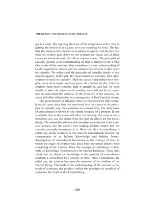 THE QURAN: UNCHALLENGEABLE MIRACLE



gry is a cause. Our opening the door of the refrigerator with a view to
getting the food in it is a cause; so is our reaching for food. The fact
that the meal we have before us is subject to gravity and the fact that
what we swallow goes down to our stomach are causes and all these
causes are simultaneously the effects of prior causes. The principles of
causality govern us in understanding all that is created in the world.
Our study of the universe, that contributes to our understanding of
God’s magnificent artistry and the omniscience of God, is also based
on causality. We understand the principles of causality thanks to our
mental capacity, God’s gift. We reason based on causality. Our ratio-
cination is based on causality. Had the causal relationships been sim-
pler, many of us might not have given the creation its due. Had the
creation been more complex than it actually is, and had we been
unable to solve the mysteries of causality, we could not be in a posi-
tion to understand the universe. In the existence of the universe, the
cause and effect relationship is a consequence of God’s perfect design.
    The great blunder of atheists is their attribution of the effect mere-
ly to the cause, since they are convinced that the causes in the princi-
ples of causality owe their existence to coincidences. The irrelevance
of coincidences is shown in the simple instance of a protein. If one
concludes that in the cause and effect relationship, the cause is not a
fortuitous act, one can derive from this that all effects are but God’s
doing. The materialist atheism that considers causality not to be a cre-
ated process, but the cause’s own making, idolizes matter and the
causality principles immanent in it. Once the idea of coincidence is
ruled out, all the creatures in the universe automatically become the
consequence of an Infinite Knowledge and Infinite Power.
Assumptions of coincidental formations in the concept of time in
which the stages of creation take place have prevented atheists from
conceiving of the Creator. Once the concept of coincidence is dealt
with, all knowledge is promoted to the Eternal Existence. Those who
assert that an object or knowledge is the product of coincidences
establish a connection to a process in time. Once coincidences are
ruled out, the existent becomes the outcome of the wisdom of the
Eternal Being. This leads to the understanding of the universe as the
result of a process, the product (within the principles of causality) of
a process, the work of the Eternal Being.




                                  200
 