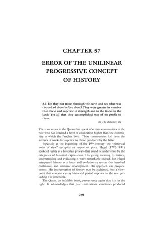 CHAPTER 57

  ERROR OF THE UNILINEAR
      PROGRESSIVE CONCEPT
                    OF HISTORY



   82- Do they not travel through the earth and see what was
   the end of those before them? They were greater in number
   than these and superior in strength and in the traces in the
   land: Yet all that they accomplished was of no profit to
   them.
                                            40-The Believer, 82

There are verses in the Quran that speak of certain communities in the
past who had reached a level of civilization higher than the commu-
nity in which the Prophet lived. These communities had been the
authors of works far superior to those produced by the latter.
   Especially at the beginning of the 19th century, the “historical
point of view” occupied an important place. Hegel (1770-1831)
spoke of reality as a historical process that could be understood by the
categories of historical explanation. His giving meaning to history,
understanding and evaluating it were remarkable indeed. But Hegel
interpreted history as a linear and evolutionary system that involved
continuous and unilinear development. His approach was progres-
sionist. His interpretation of history may be acclaimed, but a view-
point that conceives every historical period superior to the one pre-
ceding it is untenable.
   The Quran, an infallible book, proves once again that it is in the
right. It acknowledges that past civilizations sometimes produced


                                 201
 