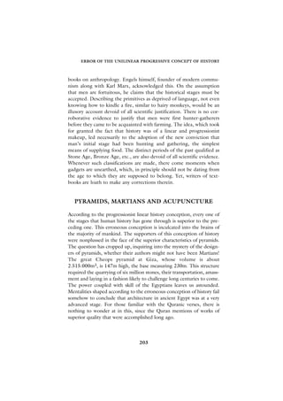 ERROR OF THE UNILINEAR PROGRESSIVE CONCEPT OF HISTORY



books on anthropology. Engels himself, founder of modern commu-
nism along with Karl Marx, acknowledged this. On the assumption
that men are fortuitous, he claims that the historical stages must be
accepted. Describing the primitives as deprived of language, not even
knowing how to kindle a fire, similar to hairy monkeys, would be an
illusory account devoid of all scientific justification. There is no cor-
roborative evidence to justify that men were first hunter-gatherers
before they came to be acquainted with farming. The idea, which took
for granted the fact that history was of a linear and progressionist
makeup, led necessarily to the adoption of the new conviction that
man’s initial stage had been hunting and gathering, the simplest
means of supplying food. The distinct periods of the past qualified as
Stone Age, Bronze Age, etc., are also devoid of all scientific evidence.
Whenever such classifications are made, there come moments when
gadgets are unearthed, which, in principle should not be dating from
the age to which they are supposed to belong. Yet, writers of text-
books are loath to make any corrections therein.


   PYRAMIDS, MARTIANS AND ACUPUNCTURE

According to the progressionist linear history conception, every one of
the stages that human history has gone through is superior to the pre-
ceding one. This erroneous conception is inculcated into the brains of
the majority of mankind. The supporters of this conception of history
were nonplussed in the face of the superior characteristics of pyramids.
The question has cropped up, inquiring into the mystery of the design-
ers of pyramids, whether their authors might not have been Martians!
The great Cheops pyramid at Giza, whose volume is about
2.515.000m3, is 147m high, the base measuring 230m. This structure
required the quarrying of six million stones, their transportation, amass-
ment and laying in a fashion likely to challenge long centuries to come.
The power coupled with skill of the Egyptians leaves us astounded.
Mentalities shaped according to the erroneous conception of history fail
somehow to conclude that architecture in ancient Egypt was at a very
advanced stage. For those familiar with the Quranic verses, there is
nothing to wonder at in this, since the Quran mentions of works of
superior quality that were accomplished long ago.




                                  203
 