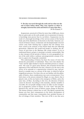 THE QURAN: UNCHALLENGEABLE MIRACLE



   9- Do they not travel through the earth and see what was the
   end of those before them? They were superior to them in
   strength, furrowed the earth and dwelt in it more than they...
                                                30-The Romans, 9

    Acupuncture, practiced in China for more than 4,500 years, shows
that at a given spot on the earth, people were in possession of anatom-
ic knowledge more precise than we can believe. Acupuncture was the
result of a thorough knowledge of the nervous system of the human
body and of the distribution of electricity in the body. Someone con-
vinced of history’s linear; evolutionist and developmentalist structure
cannot come forth claiming that it appears that the Chinese were
more versed in the anatomy of the human body than the following
generations. Otherwise this would lead people to attribute the dis-
covery of such facts to the Martians, like certain writers! To try to
understand history and give it meaning is certainly commendable. But
to dare interpret all the periods of history in every geographical cor-
ner of the earth within a unilinear and progressionist concept of his-
tory is a great error frequently committed.
    This understanding of history has been the source of views that
denied the personalities of individuals. These views that idealize the
“state” led the right-minded to fascism and leftist persons to commu-
nism. The cause of a great many disasters, this viewpoint favored the
oppression of the individual by the state, refused to see the state at the
service of its nationals as a superstructure created by man, and pre-
ferred to consider man as a servant of the state, in which he had an
insignificant presence. For those who are not familiar with the philos-
ophy of history, these considerations may seem overstatements. If we
look closer at the process initiated by Hegel, we may observe that it
played a role, on the one hand, in the emergence of Hitler, and at the
same time, of Marx. According to this view, the direction of history
cannot be diverted. According to this mentality, whether laudable or
execrable, the acts people indulge in have no effect on the retrogres-
sive or progressive courses in history. It is the “state” that plays the
historical role, and the course of history cannot change its direction.
The human element is absent here as well. The Quran contends that
human acts have their consequences in the future development of
communities and that many communities have perished because of
the evil doings of their members. This view of life is one that saves


                                  204
 