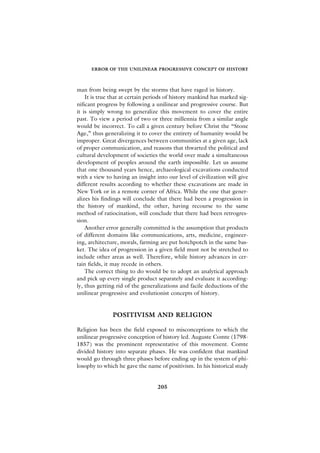 ERROR OF THE UNILINEAR PROGRESSIVE CONCEPT OF HISTORY



man from being swept by the storms that have raged in history.
    It is true that at certain periods of history mankind has marked sig-
nificant progress by following a unilinear and progressive course. But
it is simply wrong to generalize this movement to cover the entire
past. To view a period of two or three millennia from a similar angle
would be incorrect. To call a given century before Christ the “Stone
Age,” thus generalizing it to cover the entirety of humanity would be
improper. Great divergences between communities at a given age, lack
of proper communication, and reasons that thwarted the political and
cultural development of societies the world over made a simultaneous
development of peoples around the earth impossible. Let us assume
that one thousand years hence, archaeological excavations conducted
with a view to having an insight into our level of civilization will give
different results according to whether these excavations are made in
New York or in a remote corner of Africa. While the one that gener-
alizes his findings will conclude that there had been a progression in
the history of mankind, the other, having recourse to the same
method of ratiocination, will conclude that there had been retrogres-
sion.
    Another error generally committed is the assumption that products
of different domains like communications, arts, medicine, engineer-
ing, architecture, morals, farming are put hotchpotch in the same bas-
ket. The idea of progression in a given field must not be stretched to
include other areas as well. Therefore, while history advances in cer-
tain fields, it may recede in others.
    The correct thing to do would be to adopt an analytical approach
and pick up every single product separately and evaluate it according-
ly, thus getting rid of the generalizations and facile deductions of the
unilinear progressive and evolutionist concepts of history.


               POSITIVISM AND RELIGION

Religion has been the field exposed to misconceptions to which the
unilinear progressive conception of history led. Auguste Comte (1798-
1857) was the prominent representative of this movement. Comte
divided history into separate phases. He was confident that mankind
would go through three phases before ending up in the system of phi-
losophy to which he gave the name of positivism. In his historical study


                                  205
 