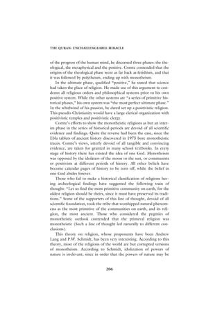THE QURAN: UNCHALLENGEABLE MIRACLE



of the progress of the human mind, he discerned three phases: the the-
ological, the metaphysical and the positive. Comte contended that the
origins of the theological phase went as far back as fetishism, and that
it was followed by polytheism, ending up with monotheism.
    In the ultimate phase, qualified “positive,” he stated that science
had taken the place of religion. He made use of this argument to con-
demn all religious orders and philosophical systems prior to his own
positive system. While the other systems are “a series of primitive his-
torical phases,” his own system was “the most perfect ultimate phase.”
In the whirlwind of his passion, he dared set up a positivistic religion.
This pseudo-Christianity would have a large clerical organization with
positivistic temples and positivistic clergy.
    Comte’s efforts to show the monotheistic religions as but an inter-
im phase in the series of historical periods are devoid of all scientific
evidence and findings. Quite the reverse had been the case, since the
Ebla tablets of ancient history discovered in 1975 bore monotheistic
traces. Comte’s views, utterly devoid of all tangible and convincing
evidence, are taken for granted in many school textbooks. In every
stage of history there has existed the idea of one God. Monotheism
was opposed by the idolaters of the moon or the sun, or communists
or positivists at different periods of history. All other beliefs have
become calendar pages of history to be torn off, while the belief in
one God abides forever.
    Those who fail to make a historical classification of religions hav-
ing archeological findings have suggested the following train of
thought: “Let us find the most primitive community on earth, for the
oldest religion should be theirs, since it must have preserved its tradi-
tions.” Some of the supporters of this line of thought, devoid of all
scientific foundation, took the tribe that worshipped natural phenom-
ena as the most primitive of the communities on earth, and its reli-
gion, the most ancient. Those who considered the pygmies of
monotheistic outlook contended that the primeval religion was
monotheistic (Such a line of thought led naturally to different con-
clusions).
    This theory on religion, whose proponents have been Andrew
Lang and P.W. Schmidt, has been very interesting. According to this
theory, most of the religions of the world are but corrupted versions
of monotheism. According to Schmidt, idolization of powers of
nature is irrelevant, since in order that the powers of nature may be


                                  206
 