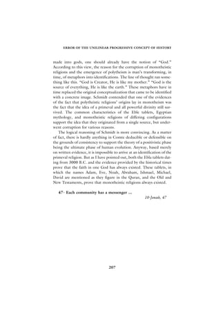 ERROR OF THE UNILINEAR PROGRESSIVE CONCEPT OF HISTORY



made into gods, one should already have the notion of “God.”
According to this view, the reason for the corruption of monotheistic
religions and the emergence of polytheism is man’s transforming, in
time, of metaphors into identifications. The line of thought ran some-
thing like this. “God is Creator, He is like my mother.” “God is the
source of everything, He is like the earth.” These metaphors have in
time replaced the original conceptualization that came to be identified
with a concrete image. Schmidt contended that one of the evidences
of the fact that polytheistic religions’ origins lay in monotheism was
the fact that the idea of a primeval and all powerful divinity still sur-
vived. The common characteristics of the Eble tablets, Egyptian
mythology, and monotheistic religions of differing configurations
support the idea that they originated from a single source, but under-
went corruption for various reasons.
    The logical reasoning of Schmidt is more convincing. As a matter
of fact, there is hardly anything in Comte deducible or defensible on
the grounds of consistency to support the theory of a positivistic phase
being the ultimate phase of human evolution. Anyway, based merely
on written evidence, it is impossible to arrive at an identification of the
primeval religion. But as I have pointed out, both the Ebla tablets dat-
ing from 3000 B.C. and the evidence provided by the historical times
prove that the faith in one God has always existed. These tablets, in
which the names Adam, Eve, Noah, Abraham, Ishmael, Michael,
David are mentioned as they figure in the Quran, and the Old and
New Testaments, prove that monotheistic religions always existed.

   47- Each community has a messenger ...
                                                          10-Jonah, 47




                                   207
 