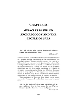 CHAPTER 58

          MIRACLES BASED ON
    ARCHAEOLOGY AND THE
               PEOPLE OF SABA



   109- ...Do they not travel through the earth and see what
   was the end of those before them?
                                                12-Joseph, 109

So far our attention has been focused on the miraculous revelations of
the Quran and our effort has been to try to work out correlations with
natural phenomena. The four preceding chapters were reserved for
philosophical issues expounded in the Quran that had had no dialec-
tic background at the time of its descent. The said four chapters must
be classified in a separate category. The present and the next three
chapters will deal with archaeological findings and their relevance to
the ancient communities. Archaeological data differ from the natural
sciences in many respects and deriving erroneous conclusions from
them is all the more likely. In due consideration of these findings,
those tribes that have disappeared must be examined accordingly.
    The accounts given in the Quran about ancient peoples are not
mere stories. They are mostly parables illustrating a moral or spiritual
lesson.

   128- Did they not learn from the many generations that We
   destroyed before them, in whose haunts they move? Verily,
   these are signs for those who possess intelligence.
                                                  20-Ta-He, 128


                                 208
 