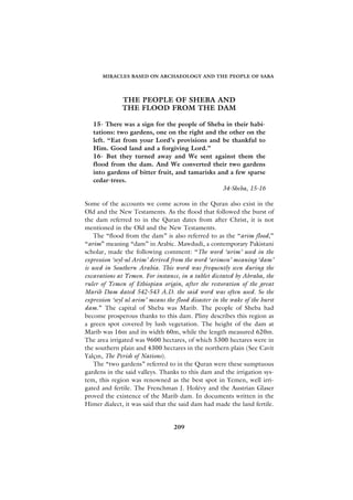 MIRACLES BASED ON ARCHAEOLOGY AND THE PEOPLE OF SABA




              THE PEOPLE OF SHEBA AND
              THE FLOOD FROM THE DAM

   15- There was a sign for the people of Sheba in their habi-
   tations: two gardens, one on the right and the other on the
   left. “Eat from your Lord’s provisions and be thankful to
   Him. Good land and a forgiving Lord.”
   16- But they turned away and We sent against them the
   flood from the dam. And We converted their two gardens
   into gardens of bitter fruit, and tamarisks and a few sparse
   cedar-trees.
                                                34-Sheba, 15-16

Some of the accounts we come across in the Quran also exist in the
Old and the New Testaments. As the flood that followed the burst of
the dam referred to in the Quran dates from after Christ, it is not
mentioned in the Old and the New Testaments.
    The “flood from the dam” is also referred to as the “arim flood,”
“arim” meaning “dam” in Arabic. Mawdudi, a contemporary Pakistani
scholar, made the following comment: “The word ‘arim’ used in the
expression ‘seyl-ul Arim’ derived from the word ‘arimen’ meaning ‘dam’
is used in Southern Arabia. This word was frequently seen during the
excavations at Yemen. For instance, in a tablet dictated by Abraha, the
ruler of Yemen of Ethiopian origin, after the restoration of the great
Marib Dam dated 542-543 A.D. the said word was often used. So the
expression ‘seyl ul arim’ means the flood disaster in the wake of the burst
dam.” The capital of Sheba was Marib. The people of Sheba had
become prosperous thanks to this dam. Pliny describes this region as
a green spot covered by lush vegetation. The height of the dam at
Marib was 16m and its width 60m, while the length measured 620m.
The area irrigated was 9600 hectares, of which 5300 hectares were in
the southern plain and 4300 hectares in the northern plain (See Cavit
Yalç›n, The Perish of Nations).
    The “two gardens” referred to in the Quran were these sumptuous
gardens in the said valleys. Thanks to this dam and the irrigation sys-
tem, this region was renowned as the best spot in Yemen, well irri-
gated and fertile. The Frenchman J. Holévy and the Austrian Glaser
proved the existence of the Marib dam. In documents written in the
Himer dialect, it was said that the said dam had made the land fertile.


                                   209
 