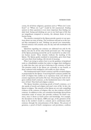 INTRODUCTION



course, for all divine religions), questions such as “Where do I come
from?” or “Where do I go?” would be left unanswered. Finding
answers to these questions is even more important than finding our
daily food. Eating and drinking are acts in our brief span of life that
are insignificant compared to eternity, the ultimate desire of every
human being.
   The miracles contained in the Quran provide answers to our ques-
tions about our state of being. The revelations will lead us to the eter-
nal bliss anticipated by man. Nothing can prevail over immortality.
Eternal existence will certainly carry the day and will overshadow the
transient.
   Questions regarding our existence are addressed not only by the
Quran, but also by all the other books previously sent. The message
of the Quran promising eternal life can be matched by no other writ-
ten human record. These miracles vindicate the teaching of the
Quran. The Quran guides mankind to immortality, gives them hope
and saves them from leading a life devoid of meaning.
   What I am trying to achieve here is not the guidance of perplexed
souls to a blindfolded credulity but rather to trigger their intelligence
in order that they may end up in believing in the existence of God.
The promises made in the Quran are eventually to our benefit, as
those endowed with intelligence will readily see their scheme.
   The fundamental truth is God’s existence and His revealed religion
as propounded by the Quran. Conceiving God’s existence justifies the
truth of religion that enables us to experience God, and refutes all
counter arguments and teaches His ways. Perceiving the truth of reli-
gion confirms God’s existence, as the fundamental issue is the experi-
ence of God. Thus God and religion coalesce.
   The Quran furnishes convincing proofs of God’s existence, as it
also speaks of morals and religion and man’s view of life. In fact, the
Quran is religion. The miracles of the Quran are not only compelling
evidence of the existence of religion; they are also evidence of God’s
existence. In addition to this, our cumulative knowledge derived from
meticulous study of science also provides evidence for God’s exis-
tence, since it shows us God’s power and knowledge. For example,
the description in the Quran, 1400 years ago, of the gestation of the
fetus in the mother’s womb is a miracle and it corroborates God’s
existence through the miraculousness of the Quran. The process of
gestation, a proof of God’s omnipotence and providence, confirms


                                   21
 