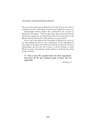 THE QURAN: UNCHALLENGEABLE MIRACLE



The year of its destruction is believed to be 542 A.D. In the wake of
its destruction the “arim flood” occurred and ravaged the entire area.
    Archaeologist Werner Keller also corroborates the account as
reported in the Quran: “The fact that such a dam existed and that its
destruction ravaged the city demonstrates that the account given in the
Quran about the destruction of the gardens is a true account.”
    As we read of the disaster that the people of Sheba faced, one can-
not help feeling that this was the consequence of the ingratitude of
the people for the gifts with which they had been endowed. We must
acknowledge the fact that the Creator of all the beauties is God,
Whom we must extol and give thanks and try to avoid the fate of the
people of Sheba.

   17- That is how We requited them for their ingratitude.
   And never do We give requital except to those who are
   ungrateful.
                                              34-Sheba, 17




                                 210
 