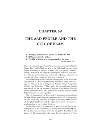CHAPTER 59

 THE AAD PEOPLE AND THE
                 CITY OF ERAM


   6- Have you not seen what your Lord did to the Aad.
   7- Of Eram with lofty pillars,
   8- The like of which were not produced in the land.
                                            89-The Dawn, 6-8

There are many passages where the Aad people are mentioned in the
Quran. The Prophet Hud was sent to the Aad people to warn them
against attributing a partner to God. The Aad people, however,
turned a deaf ear on the Prophet’s warning and continued their prac-
tice. The Aad community lived in the city of Eram, a city built on
beautiful tall pillars, which was destroyed by a storm.
    At the beginning of the 1990s the leading papers in the world cov-
ered the story of a discovery of towering importance under such head-
ings as “Discovery of a Sumptuous Arabian City,” “Legendary
Arabian City Unearthed.” What made this archaeological finding
more significant was the mention of its name in the Quran. This dis-
covery confounded those who had insisted that the existence of the
Aad community was only legendary.
    The city in question was discovered by an amateur archaeologist,
Nicholas Clapp. Based on written evidence, he set off to unearth the
lost city. After long efforts he managed to persuade NASA to have
satellite photographs taken of the region in question ; these photo-
graphs resulted in the eventual discovery.
    As the ruins came to be unearthed, it was concluded that the site
corresponded to the city of the Aad people mentioned in the Quran.
Among the unearthed ruins were the tall pillars described in the
Quran. Dr. Zarins claims that what made this city referred to as Eram


                                211
 