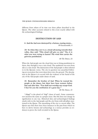 THE QURAN: UNCHALLENGEABLE MIRACLE



different from others of its time was these pillars described in the
Quran. The other accounts related to this event exactly tallied with
the archaeological findings.


                  DESTRUCTION OF AAD

   6- And the Aad were destroyed by a furious, roaring storm...
                                            69-Incontestable, 6

   24- So when they saw it as a cloud advancing towards their
   valley, they said: “This cloud will give us rain.” No, it is
   what you were trying to hasten! The wind that carries the
   grievous punishment.
                                              46-The Dunes, 24

When the Aad people saw the cloud that was to bring punishment to
them, they thought it was a rain cloud. The sandstorm was seen from
afar as a rain cloud. The destruction of the Aad people is often referred
to in the Quranic verses. The city in question was unearthed follow-
ing an excavation that went deep down into the ground. The descrip-
tion in the Quran is in accord with the evidence of the burial of the
city of the Aad people under dunes of sand.

   21- Remember the brother of Aad. When he warned his
   people at the dunes, but there have been warners before
   him and after him. “You shall not worship any except God.
   I fear for you the retribution of a great day.”
                                               46-The Dunes, 21

   “Ahqaf” is the plural of “hiqf” (dune of sand). Some commenta-
tors mention the name as a proper noun. But this does not change its
signification in any way. Historical data and archaeological findings
clearly refer to the Aad people and the city Eram with tall pillars men-
tioned in the Quran. The unearthing of the city is a recent affair. The
Quran says that there have been instances in the past from which we
have to derive lessons and archaeology as a science provides us evi-
dences to prove the truth revealed in the Quran.




                                  212
 