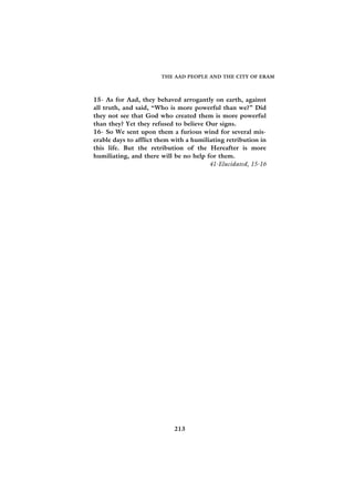 THE AAD PEOPLE AND THE CITY OF ERAM



15- As for Aad, they behaved arrogantly on earth, against
all truth, and said, “Who is more powerful than we?” Did
they not see that God who created them is more powerful
than they? Yet they refused to believe Our signs.
16- So We sent upon them a furious wind for several mis-
erable days to afflict them with a humiliating retribution in
this life. But the retribution of the Hereafter is more
humiliating, and there will be no help for them.
                                         41-Elucidated, 15-16




                            213
 