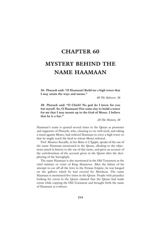 CHAPTER 60

       MYSTERY BEHIND THE
              NAME HAAMAAN


   36- Pharaoh said: “O Haamaan! Build me a high tower that
   I may attain the ways and means.”
                                         40-The Believer, 36

   38- Pharaoh said: “O Chiefs! No god do I know for you
   but myself. So, O Haamaan! Fire some clay to build a tower
   for me that I may mount up to the God of Moses. I believe
   that he is a liar.”
                                            28-The History, 38

Haamaan’s name is quoted several times in the Quran as promoter
and supporter of Pharaoh, who, claiming to vie with God, and taking
a stand against Moses, had ordered Haamaan to erect a high tower so
that he might reach the God to whom Moses referred.
    Prof. Maurice Bucaille, in his Moise et L’Egypte, speaks of the use of
the name Haamaan mentioned in the Quran, alluding to the objec-
tions raised in history to the use of this name, and gives an account of
the corroboration of the account given in the Quran after the deci-
phering of the hieroglyph.
    The name Haamaan is also mentioned in the Old Testament as the
chief minister or vizier of King Ahasuerus. After the failure of his
attempt to cut off all the Jews in the Persian Empire, he was hanged
on the gallows which he had erected for Mordecai. The name
Haamaan is mentioned five times in the Quran. People with prejudice
looking for errors in the Quran claimed that the Quran had made
errors while copying the Old Testament and brought forth the name
of Haamaan as evidence.


                                  214
 