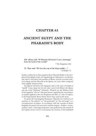 CHAPTER 61

  ANCIENT EGYPT AND THE
            PHARAOH’S BODY



   104- Moses said: “O Pharaoh (Firawun)! I am a messenger
   from the Lord of the worlds”
                                       7-The Purgatory, 104

   72- They said: “We lost the cup of the king (malik) ...”
                                                 12-Joseph, 72

Studies conducted on data acquired about Pharaoh thanks to the deci-
phered hieroglyph script and Egyptological explorations corroborate
that what is said about the parables of Moses, and the accounts relat-
ed to Egypt and the Pharaoh in the Quran, are exact when compared
with tangible historical data.
    The Quran referred to the Egyptian ruler at the time of Joseph as
“malik” (ruler, king) but for the ruler coeval with Moses the Quran
uses the word “Firawun” (Pharaoh). Pharaoh was the Hebrew form
of the Egyptian “Per-ao” (the great house) signifying the royal palace,
an epithet applied in the new kingdom and after as a title of respect,
to the king himself. Never before had it been used in this sense.
    To quote the Encyclopedia Britannica: Pharaoh was referred to in
narrative as “his majesty” or “the good god” or “the sovereign” as a
circumlocution of respect. In accordance with the concept of divine
kingship, his person was sacrosanct and his insignia - diadem, crowns,
scepters, states - had magic properties. Fire gushed from the mouth of
the serpent on his crown to exterminate his enemies; in the battlefield


                                 216
 
