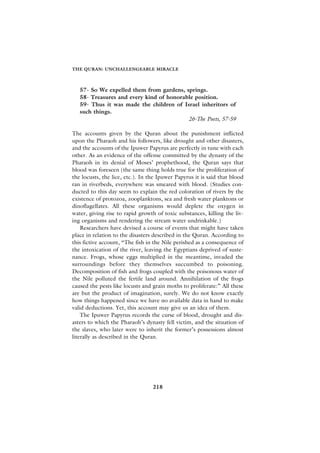 THE QURAN: UNCHALLENGEABLE MIRACLE



   57- So We expelled them from gardens, springs.
   58- Treasures and every kind of honorable position.
   59- Thus it was made the children of Israel inheritors of
   such things.
                                          26-The Poets, 57-59

The accounts given by the Quran about the punishment inflicted
upon the Pharaoh and his followers, like drought and other disasters,
and the accounts of the Ipuwer Papyrus are perfectly in tune with each
other. As an evidence of the offense committed by the dynasty of the
Pharaoh in its denial of Moses’ prophethood, the Quran says that
blood was foreseen (the same thing holds true for the proliferation of
the locusts, the lice, etc.). In the Ipuwer Papyrus it is said that blood
ran in riverbeds, everywhere was smeared with blood. (Studies con-
ducted to this day seem to explain the red coloration of rivers by the
existence of protozoa, zooplanktons, sea and fresh water planktons or
dinoflagellates. All these organisms would deplete the oxygen in
water, giving rise to rapid growth of toxic substances, killing the liv-
ing organisms and rendering the stream water undrinkable.)
    Researchers have devised a course of events that might have taken
place in relation to the disasters described in the Quran. According to
this fictive account, “The fish in the Nile perished as a consequence of
the intoxication of the river, leaving the Egyptians deprived of suste-
nance. Frogs, whose eggs multiplied in the meantime, invaded the
surroundings before they themselves succumbed to poisoning.
Decomposition of fish and frogs coupled with the poisonous water of
the Nile polluted the fertile land around. Annihilation of the frogs
caused the pests like locusts and grain moths to proliferate:” All these
are but the product of imagination, surely. We do not know exactly
how things happened since we have no available data in hand to make
valid deductions. Yet, this account may give us an idea of them.
    The Ipuwer Papyrus records the curse of blood, drought and dis-
asters to which the Pharaoh’s dynasty fell victim, and the situation of
the slaves, who later were to inherit the former’s possessions almost
literally as described in the Quran.




                                  218
 