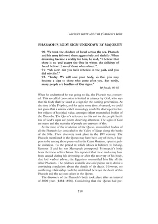 ANCIENT EGYPT AND THE PHARAOH’S BODY




PHARAOH’S BODY SIGN UNKNOWN BY MAJORITY

   90- We took the children of Israel across the sea. Pharaoh
   and his army followed them aggressively and sinfully. When
   drowning became a reality for him, he said, “I believe that
   there is no god except the One in whom the children of
   Israel believe. I am of those who submit.”
   91- “Ah now! For you have rebelled in the past, and you
   did mischief.”
   92- “Today, We will save your body, so that you may
   become a sign to those who come after you. But verily,
   many people are heedless of Our signs.”
                                               10-Jonah, 90-92

When he understood he was going to die, the Pharaoh was convert-
ed. This so-called conversion is looked at askance by God, who says
that his body shall be saved as a sign for the coming generations. At
the time of the Prophet, and for quite some time afterward, we could
not guess that a science called museology would be developed to har-
bor objects of historical value, amongst others mummified bodies of
the Pharaohs. The Quran’s reference to this and to the people heed-
less of God’s signs are points deserving attention. The signs of God
are many and the majority of people are unaware of this.
    At the time of the revelation of the Quran, mummified bodies of
all the Pharaohs lay concealed in the Valley of Kings along the banks
of the Nile. Their discovery took place in the 19th century. The
Pharaoh mentioned in the Quran may have been any of them, it hap-
pens to be among those preserved in the Cairo Museum, open to pub-
lic visitation. To the period in which Moses is believed to belong,
Rameses II and his son Merneptah correspond. Merneptah’s body
bears the traces of fatal blows. It is reported that these marks may have
been caused during his drowning or after the recovery of his body,
that had washed ashore; the Egyptians mummified him like all the
other Pharaohs. The evidence available does not permit us to derive a
convincing conclusion about the details of his death. However, no
conflicting relationship could be established between the death of this
Pharaoh and the account given in the Quran.
    The discovery of the Pharaoh’s body took place after an interval
of 3000 years (1881-1898). Considering that the Quran had pre-


                                  219
 