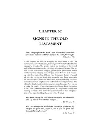 CHAPTER 62

            SIGNS IN THE OLD
                    TESTAMENT

   146- The people of the Book know this as they know their
   own sons; but some of them conceal the truth, knowingly.
                                              2-The Cow, 146

In this chapter, we shall be studying the implications in the Old
Testament made to the Prophet, to the region where he lived and to the
message he brought. The greater part of our book has so far treated
such subject matters as physics, chemistry, geology and biology. Also we
have tackled, in a separate category, philosophical speculations, and in
another separate category archaeological issues. Now we shall be deal-
ing with those parts of the Old and New Testaments that are of special
relevance for our present study. Questions that have found answers in
the natural sciences, based on observation, were followed by ratiocina-
tion in the chapters on philosophy and were followed by historical data
calling for detailed analyses in the chapters on archaeology. Now we are
to tackle the veracity of information contained in the Bible. According
to the Quran, Jews falsified their scriptures by changing the context and
meaning of words. This misled the commentators in their interpreta-
tions of the signs heralding the advent of the Prophet:

   46- Some among the Jews distort the words out of context
   and say with a twist of their tongues...
                                            4-The Women, 46

   41- They change the words from their right places and say
   “If you are given this, accept it, but if you are given any-
   thing different, beware.”
                                                 5-The Feast, 41


                                  221
 