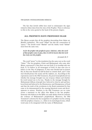 THE QURAN: UNCHALLENGEABLE MIRACLE



    The fact that Jewish rabbis have tried to misinterpret the signs
related to Islam dates from the time of the Prophet. There is reference
to this in the verse quoted at the head of the present chapter.


     ALL PROPHETS HAVE PROFESSED ISLAM

The Quran accepts that all the prophets descending from Adam are
Muslim (submitter). The word “Islam” has also the connotation of
“peace.” The Jewish word “Shalom” and the Arabic word “Salam”
stem from the same root.

   As for the prophet who prophesies peace (shalom), when the word
   of that prophet comes to pass, then it will be known that the Lord
   has truly sent the prophet.
                                                      Jeremiah 28, 9

    The word “peace” in this translation has the same root as the word
“Islam.” The two prophets, Christ and Muhammad, who came after
Moses, announced 1) that there was one God; 2) to worship only one
God; 3) To believe in all messengers of God; 4) that man was to
believe in the Day of Judgment; 5) that man should lead an honest
life, 6) that man should not kill his kind or commit theft, and 7) that
man should protect the needy and the orphans, etc. According to the
expressions used in the Old Testament, the proof of prophethood was
whether the message brought was one of peace (Islam) and whether
his word turned out to be true. Thanks to the message brought by
Muhammad, billions of people have believed in what he said and have
loved God and believed in the Omniscience and Omnipotence of God
and that the truth of the revelations in the Book transmitted by him
came to be demonstrated by the ensuing historical events and devel-
opments in science. Nowhere in the Old Testament can we come
across a statement to the effect that Moses is the last prophet.
Someone who believes in the Bible can easily deduce from its contents
the evidence of Muhammad’s prophethood. Moreover, the Old
Testament’s criterion for the recognition of a prophet was his coming
with the prophecy of peace, i.e., Islam in its etymological sense, which
word came to be integrated with the name of Muhammad.




                                 222
 