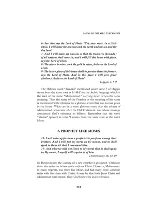 SIGNS IN THE OLD TESTAMENT



   6- For thus says the Lord of Hosts: “Yet, once more, in a little
   while, I will shake the heavens and the earth and the sea and the
   dry land.
   7- And I will shake all nations so that the treasures (himada)
   of all nations shall come in, and I will fill this house with glory,
   says the Lord of Hosts.
   8- The silver is mine, and the gold is mine, declares the Lord of
   Hosts.
   9- The latter glory of this house shall be greater than the former,
   says the Lord of Hosts. And in this place I will give peace
   (shalom), declares the Lord of Hosts”
                                                        Haggai 2, 6-9

    The Hebrew word “himada” mentioned under verse 7 of Haggai
stems from the same root as H-M-D in the Arabic language which is
the root of the name “Muhammad,” carrying more or less the same
meaning. Thus the name of the Prophet or the meaning of his name
is mentioned with reference to a glorious event that was to take place
in the future. What can be a more glorious event than the advent of
Muhammad -who came after the Old Testament- and whose message
announced God’s existence to billions? Remember that the word
“shalom” (peace) in verse 9 comes from the same root as the word
Islam.


                 A PROPHET LIKE MOSES

   18- I will raise up for them a prophet like you from among their
   brothers. And I will put my words in his mouth, and he shall
   speak to them all that I command him.
   19- And whoever will not listen to My words that he shall speak
   in My name, I myself will require it of him.
                                             Deuteronomy 18, 18-19

In Deuteronomy the coming of a new prophet is predicted. Christians
claim that reference is here made to Jesus Christ. However, Muhammad,
in many respects, was more like Moses and had many more common
traits with him than with Christ. It may be that both Jesus Christ and
Muhammad were meant. Only God knows the exact reference.


                                  223
 