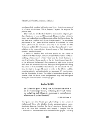 THE QURAN: UNCHALLENGEABLE MIRACLE



are disposed of, mankind will understand better that the messages of
all of them are the same. This is, however, beyond the scope of the
present book.
    The Torah, the first Book of the three monotheistic religions, pre-
dicts the advent of Jesus and Muhammad. The gospels bear witness to
Moses and make allusions to Muhammad, while the Quran, being the
last Book sent, confirms both Books that preceded it. The miraculous
predictions in the Quran are valid evidence that confirm the other
Books. (However, we must take due note of the fact that the Old
Testament and the New Testament may have been affected by inter-
polations in the course of time, although many of their fundamental
messages remain the same.)
    I intend to examine the indication related to the advent of
Muhammad. What many Christians are apprehensive about is the dis-
crediting of the concept of the Trinity and the belief that Jesus is
merely a Prophet. If one accedes to the fact that the gospels predict-
ed the advent of Muhammad, the extolment of Jesus to the point of
deification will automatically cease. The signs in the gospels heralding
the advent of Muhammad have been hushed up. The church will con-
tinue to stick to its age-old creeds in order to be able to wield its
ongoing authority and maintain its very existence. We must remem-
ber that Jesus spoke Aramaic. The oldest versions of the gospels are in
ancient Greek and Latin. Some interpolations may have taken place
during the translation into those languages.


                           PARACLETE

   61- And when Jesus of Mary said, “O children of Israel! I
   am God’s messenger to you, confirming the Torah before
   me and giving glad tidings of a messenger to come after me
   whose name is praised (ahmad).”
                                             61-The Column, 6

The Quran says that Christ gave glad tidings of the advent of
Muhammad. Those who failed to directly recognize such an expres-
sion in the Gospels - based on the Quran’s statement that the believ-
ers in the Bible had concealed their religion - thought that the
Christians had obliterated the relevant verses in the gospels. This may


                                 228
 