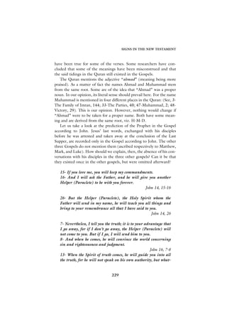 SIGNS IN THE NEW TESTAMENT



have been true for some of the verses. Some researchers have con-
cluded that some of the meanings have been misconstrued and that
the said tidings in the Quran still existed in the Gospels.
   The Quran mentions the adjective “ahmad” (meaning being more
praised). As a matter of fact the names Ahmad and Muhammad stem
from the same root. Some are of the idea that “Ahmad” was a proper
noun. In our opinion, its literal sense should prevail here. For the name
Muhammad is mentioned in four different places in the Quran: (See, 3-
The Family of Imran, 144; 33-The Parties, 40; 47-Muhammad, 2; 48-
Victory, 29). This is our opinion. However, nothing would change if
“Ahmad” were to be taken for a proper name. Both have some mean-
ing and are derived from the same root, viz. H-M-D.
   Let us take a look at the prediction of the Prophet in the Gospel
according to John. Jesus’ last words, exchanged with his disciples
before he was arrested and taken away at the conclusion of the Last
Supper, are recorded only in the Gospel according to John. The other
three Gospels do not mention them (ascribed respectively to Matthew,
Mark, and Luke). How should we explain, then, the absence of his con-
versations with his disciples in the three other gospels? Can it be that
they existed once in the other gospels, but were omitted afterward?

   15- If you love me, you will keep my commandments.
   16- And I will ask the Father, and he will give you another
   Helper (Paraclete) to be with you forever.
                                                 John 14, 15-16

   26- But the Helper (Paraclete), the Holy Spirit whom the
   Father will send in my name, he will teach you all things and
   bring to your remembrance all that I have said to you.
                                                      John 14, 26

   7- Nevertheless, I tell you the truth; it is to your advantage that
   I go away, for if I don’t go away, the Helper (Paraclete) will
   not come to you. But if I go, I will send him to you.
   8- And when he comes, he will convince the world concerning
   sin and righteousness and judgment.
                                                           John 16, 7-8
   13- When the Spirit of truth comes, he will guide you into all
   the truth, for he will not speak on his own authority, but what-


                                  229
 