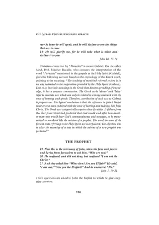 THE QURAN: UNCHALLENGEABLE MIRACLE



   ever he hears he will speak, and he will declare to you the things
   that are to come.
   14- He will glorify me, for he will take what is mine and
   declare it to you.
                                                      John 16, 13-14

    Christians claim that by “Paraclete” is meant Gabriel. On the other
hand, Prof. Maurice Bucaille, who censures the interpretation of the
word “Paraclete” mentioned in the gospels as the Holy Spirit (Gabriel),
gives the following account based on the etymology of this Greek word,
pointing to its meaning: “The teaching of mankind referred to here is in
no way restricted to the inspiration provided by the Holy Spirit (Gabriel).
Due to its intrinsic meaning in the Greek that denotes spreading of knowl-
edge, it has a concrete connotation. The Greek verbs ‘akouo’ and ‘laleo’
refer to concrete acts which can only be related to a being endowed with the
sense of hearing and speech. Therefore, attribution of such acts to Gabriel
is preposterous. The logical conclusion is that the reference in John’s Gospel
must be to a man endowed with the sense of hearing and talking, like Jesus
Christ. The Greek text categorically requires these faculties. It follows from
this that Jesus Christ had predicted that God would send after him anoth-
er man who would bear God’s commandments and messages, to be trans-
mitted to mankind like the mission of a prophet. The words in some of the
present texts referring to the Holy Spirit are interpolated. The objective was
to alter the meaning of a text in which the advent of a new prophet was
predicted.”


                           THE PROPHET

   19. Now this is the testimony of John, when the Jews sent priests
   and Levies from Jerusalem to ask him, “Who are you?”
   20. He confessed, and did not deny, but confessed “I am not the
   Christ.”
   21. And they asked him “What then? Are you Elijah?” He said,
   “I am not.” “Are you the Prophet?” And he answered: “No.”
                                                     John 1, 19-21

Three questions are asked to John the Baptist to which he gives neg-
ative answers:


                                    230
 