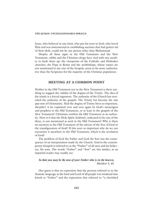 THE QURAN: UNCHALLENGEABLE MIRACLE



Jesus, who believed in one God, who put his trust in God, who loved
Him and was instrumental in establishing societies that had gotten rid
of their idols, could not be any person other than Muhammad.
    Despite all these signs in the Old Testament and the New
Testament, rabbis and the Christian clergy have vied with one anoth-
er to hush them up; the viewpoints of the Catholic and Orthodox
churches, the Pope in Rome and the archbishops, whose names are
not mentioned in any one of the Gospels, seem to be more authorita-
tive than the Scriptures for the majority of the Christian population.


           MEETING AT A COMMON POINT

Neither in the Old Testament nor in the New Testament is there any-
thing to suggest the validity of the dogma of the Trinity. The idea of
the trinity is a forced argument. The authority of the Church has over-
ruled the authority of the gospels. The Trinity has become the sine
qua non of Christianity. Had the dogma of Trinity been so important,
shouldn’t it be explained over and over again by God’s messengers
and prophets in the Old Testament, or at least in the gospels of the
New Testament? Christians confirm the Old Testament as an author-
ity. How is it that the Holy Spirit (Gabriel), indicated to be one of the
three, is not mentioned as such in the Old Testament? Why is there
no mention in the Old Testament of the advent of the Son of God or
the transfiguration of God? If this were so important why do we not
encounter it anywhere in the Old Testament, which is the revelation
of God?
    The problem of God the Father and God the Son was the conse-
quence of an interpretation made by the Church. God in the contem-
porary Gospels is referred to as the “Father” of all men and his believ-
ers, his sons. The words “Father” and “Son” are but similes, as an
impartial reader may readily see:

   So that you may be the sons of your Father who is in the heaven.
                                                    Matthew 5, 45.

   Our guess is that an expression that the persons referred to in the
Aramaic language as the God and Lord of all people was rendered into
Greek as “Father” and the expression that referred to “a cherished


                                  232
 
