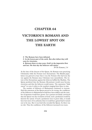 CHAPTER 64

  VICTORIOUS ROMANS AND
       THE LOWEST SPOT ON
                     THE EARTH


   2- The Romans have been defeated.
   3- In the lowest part of the earth. But after defeat they will
   soon be victorious.
   4- Between three or nine years. God’s is the imperative first
   and last. On that day the believers will rejoice.
                                             30-The Romans, 2-4

At the time of the descent of the Quran, the Romans were practicing
Christianity while the Persians were Zoroastrians. The Muslim popu-
lation was grieved to hear that it was the Persians who had won the
war against the Romans since Christians were monotheists. The vic-
tory of the Zoroastrians against the believers baffled the Muslims. The
Quran predicted that the Romans (Byzantium) would soon become
victorious and that the believers would rejoice. The expression “beda
seneen” in verse 4 refers to the numbers ranging from three to nine.
    The number of followers of Muhammad continued to increase.
Had this statement of the Quran proved to be wrong, the confidence
of the followers in Muhammad would have been shaken and the num-
ber of apostates would have grown. For a person not firmly convinced
that the Quran was the revelation of God, such a prediction would be
fatal for the system. If such a prediction were to prove false, it would
have lost more of its authority than it would have gained had it turned
out to be true. But it was God who revealed the Quran. So there was
no risk. Thus the confidence of the followers increased even more.


                                 234
 