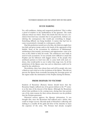 VICTORIOUS ROMANS AND THE LOWEST SPOT ON THE EARTH




                         SUCH DARING

Yes, self-confidence, daring and categorical prediction! This is either
a proof of wisdom or the foolhardiness of the ignorant. The result
indicates which was which. Those who doubt that this was not a rev-
elation from God may conclude that it was guesswork, without con-
sidering the consequences that would put everything in danger.
Something difficult was being heralded. A nation that had lost its
cause was promised a triumph in a subsequent conflict.
    Had this prediction turned out to be false, the believers might have
lost faith and given trump cards to the hands of the opponents of the
faithful. None of the accusations by unbelievers of Muhammad-
attributing to him insanity, necromancy and opportunism- came to be
true as they failed to belie his words. The unbelievers were badly in
need of such accusations. It was certainly more difficult to attack the
Prophet and his followers with daggers drawn. If the people who
attributed partners to God were able to come forth with such evi-
dence, they would prefer to use it rather than wage wars. So all the
predictions of the Quran came true and no objections could ever be
raised by the unbelievers.
    Nevertheless, there have always been and will be people who turn
a blind eye and a deaf ear to the revelations of the Quran. This did not
prevent the Quran from eventually becoming the sovereign power of
the region under the domination of the Prophet during his lifetime.


              FROM DESPAIR TO VICTORY

Students of Byzantine (Roman) history should know that the
Byzantine Empire suffered one of its gravest defeats in the 7th centu-
ry at the time of the descent of the Quran. Although the Byzantines
solved their problems in the coming years, during that time period,
one of the main reasons for their serious downturn was the problem
that the Persians generated.
   Historical sources approve the Quranic information. It was
thought that, since the Byzantines had suffered such a defeat, they
could no longer recover. Records speak of Heraclius’s collecting and
melting in a crucible all the gold and silver of the churches to meet
the expenses of the army. The Persians had already occupied


                                 235
 