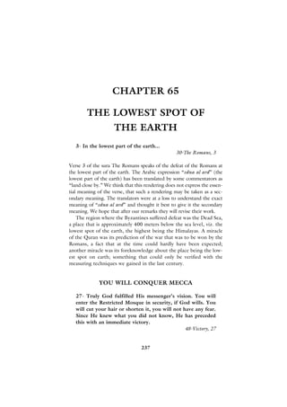 CHAPTER 65

        THE LOWEST SPOT OF
                     THE EARTH
   3- In the lowest part of the earth...
                                                  30-The Romans, 3

Verse 3 of the sura The Romans speaks of the defeat of the Romans at
the lowest part of the earth. The Arabic expression “edna al ard” (the
lowest part of the earth) has been translated by some commentators as
“land close by.” We think that this rendering does not express the essen-
tial meaning of the verse, that such a rendering may be taken as a sec-
ondary meaning. The translators were at a loss to understand the exact
meaning of “edna al ard” and thought it best to give it the secondary
meaning. We hope that after our remarks they will revise their work.
    The region where the Byzantines suffered defeat was the Dead Sea,
a place that is approximately 400 meters below the sea level, viz. the
lowest spot of the earth, the highest being the Himalayas. A miracle
of the Quran was its prediction of the war that was to be won by the
Romans, a fact that at the time could hardly have been expected;
another miracle was its foreknowledge about the place being the low-
est spot on earth; something that could only be verified with the
measuring techniques we gained in the last century.


              YOU WILL CONQUER MECCA

   27- Truly God fulfilled His messenger’s vision. You will
   enter the Restricted Mosque in security, if God wills. You
   will cut your hair or shorten it, you will not have any fear.
   Since He knew what you did not know, He has preceded
   this with an immediate victory.
                                                   48-Victory, 27


                                  237
 