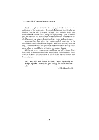 THE QURAN: UNCHALLENGEABLE MIRACLE



    Another prophecy similar to the victory of the Romans was the
realization of the premonitory dream of Muhammad in which he saw
himself entering the Restricted Mosque (the mosque which sur-
rounded the Kaaba of Mecca, the place of pilgrimage). Just to remind
you, the Prophet and his followers had been expelled from Mecca and
the Meccans were superior both in military power and equipment.
    Many prophets died before they could establish sovereignty in the
land in which they spread their religion. Had there been no such tid-
ings, Muhammad could not possibly have foreseen that the day would
come when he would be in a position to conquer Mecca.
    All Quranic verses reflect poise, confidence and self-reliance. There
is nothing in them to suggest the ambivalence, vacillation and equiv-
ocation that one can encounter in other works whose authors were
human beings.

   89- ...We have sent down to you a Book explaining all
   things, a guide, a mercy and glad tidings for those who sub-
   mit.
                                             16-The Honeybee, 89




                                  238
 