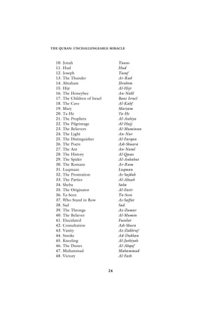THE QURAN: UNCHALLENGEABLE MIRACLE



  10.   Jonah                         Yunus
  11.   Hud                           Hud
  12.   Joseph                        Yusuf
  13.   The Thunder                   Ar-Rad
  14.   Abraham                       Ibrahim
  15.   Hijr                          Al-Hijr
  16.   The Honeybee                  An-Nahl
  17.   The Children of Israel        Bani Israel
  18.   The Cave                      Al-Kahf
  19.   Mary                          Maryam
  20.   Ta-He                         Ta-He
  21.   The Prophets                  Al-Anbiya
  22.   The Pilgrimage                Al-Hajj
  23.   The Believers                 Al-Muminun
  24.   The Light                     An-Nur
  25.   The Distinguisher             Al-Furqan
  26.   The Poets                     Ash-Shuara
  27.   The Ant                       An-Naml
  28.   The History                   Al-Qasas
  29.   The Spider                    Al-Ankabut
  30.   The Romans                    Ar-Rum
  31.   Luqmaan                       Luqman
  32.   The Prostration               As-Sajdah
  33.   The Parties                   Al-Ahzab
  34.   Sheba                         Saba
  35.   The Originator                Al-Fatir
  36.   Ya-Seen                       Ya-Seen
  37.   Who Stand in Row              As-Saffat
  38.   Sad                           Sad
  39.   The Throngs                   Az-Zumar
  40.   The Believer                  Al-Mumin
  41.   Elucidated                    Fussilat
  42.   Consultation                  Ash-Shura
  43.   Vanity                        Az-Zukhruf
  44.   Smoke                         Ad-Dukhan
  45.   Kneeling                      Al-Jathiyah
  46.   The Dunes                     Al-Ahqaf
  47.   Muhammad                      Muhammad
  48.   Victory                       Al-Fath


                                 24
 