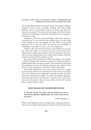 ELECTRIC LIGHT BULB, ELECTRICITY, RAPID TRANSMISSION OF
                    MATERIAL AND NEW MEANS OF COMMUNICATION


The Prophet King Solomon wanted the throne of the Queen of Sheba
brought to him as soon as possible. Someone came forth telling
Solomon that he would bring it before the King could stand up.
Upon this, the person “who was given knowledge of the Book” prom-
ised that he would bring it within the twinkling of an eye, and grant-
ed Solomon’s wish.
    Emphasis is made here to the knowledge of the person who per-
forms this feat. It is not said that this so-called miracle was the doing
of the Prophet or due to the jugglery of a jinn. What is of particular
importance here is the fact that if one has the true knowledge of
something, it is possible to convey it at a very high speed.
    Thanks to the state-of-the-art science and technology in our age,
the sound and image of a material in any part of the world can be
transmitted at a speed almost equal to the one expressed in the verse.
This is not the transportation of the matter itself, though. Could the
transfer of matter itself be possible one day?
    As a matter of fact, scientists have made some progress. For example,
in 1993, researchers from Innsbruck University in Austria were able to
transfer photons from one spot to another. They dreamed of conducting
the transmission of atoms and molecules using the same method. In the
future, even the teleportation of the human body is speculated.
    The attitude of Solomon in the verse quoted must set an example
for all scientists. What he saw led Solomon to realize that he was being
tried as to whether he was ungrateful or grateful, and thus he decid-
ed to turn toward God, in thanks. A scientist should take cognizance
of the fact that whatever he discovers or invents is due to the brain,
eyes and hands given to him by God, within the laws He has laid
down, and give thanks to Him.


         NEW MEANS OF TRANSPORTATION

   8- And the horses, the mules and the donkeys for you to
   ride and for splendor. Additionally, He creates what you do
   not know.
                                             16-The Honeybee, 8

While enumerating the means of transportation of the past, God pre-
dicts that man will use other means in the future. We, who know how


                                  241
 
