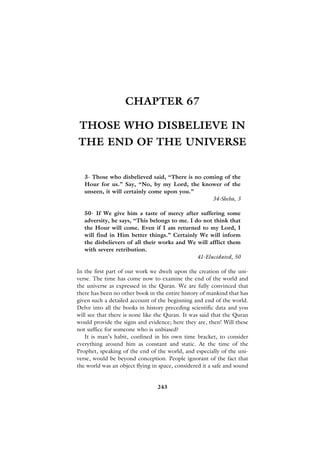 CHAPTER 67

 THOSE WHO DISBELIEVE IN
THE END OF THE UNIVERSE


   3- Those who disbelieved said, “There is no coming of the
   Hour for us.” Say, “No, by my Lord, the knower of the
   unseen, it will certainly come upon you.”
                                                  34-Sheba, 3

   50- If We give him a taste of mercy after suffering some
   adversity, he says, “This belongs to me. I do not think that
   the Hour will come. Even if I am returned to my Lord, I
   will find in Him better things.” Certainly We will inform
   the disbelievers of all their works and We will afflict them
   with severe retribution.
                                               41-Elucidated, 50

In the first part of our work we dwelt upon the creation of the uni-
verse. The time has come now to examine the end of the world and
the universe as expressed in the Quran. We are fully convinced that
there has been no other book in the entire history of mankind that has
given such a detailed account of the beginning and end of the world.
Delve into all the books in history preceding scientific data and you
will see that there is none like the Quran. It was said that the Quran
would provide the signs and evidence; here they are, then! Will these
not suffice for someone who is unbiased?
   It is man’s habit, confined in his own time bracket, to consider
everything around him as constant and static. At the time of the
Prophet, speaking of the end of the world, and especially of the uni-
verse, would be beyond conception. People ignorant of the fact that
the world was an object flying in space, considered it a safe and sound


                                 243
 