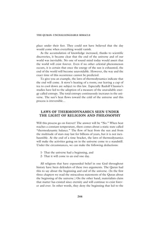 THE QURAN: UNCHALLENGEABLE MIRACLE



place under their feet. They could not have believed that the day
would come when everything would vanish.
   As the accumulation of knowledge increased, thanks to scientific
discoveries, it became clear that the end of the universe and of our
world was inevitable. No one of sound mind today would assert that
the world will exist forever. Even if no other celestial phenomenon
occurs, it is certain that once the energy of the sun is exhausted, the
end of the world will become unavoidable. However, the way and the
exact time of this occurrence cannot be predicted.
   To give you an example, the laws of thermodynamics indicate that
the end will come. A stove’s heating of a room; our leaving a cup of
tea to cool down are subject to this law. Especially Rudolf Clausius’s
studies have led to the adoption of a measure of the unavailable ener-
gy called entropy. The total entropy continuously increases in the uni-
verse. The sun’s heat flows toward the cold of the universe and this
process is irreversible...


   LAWS OF THERMODYNAMICS SEEN UNDER
  THE LIGHT OF RELIGION AND PHILOSOPHY

Will this process go on forever? The answer will be “No.” When heat
reaches a constant temperature, there comes about a static state called
“thermodynamic balance.” The flow of heat from the sun and from
the multitude of stars may last for billions of years, but it is not inex-
haustible. At the end of a time bracket, the laws of thermodynamics
will make the activities going on in the universe come to a standstill.
Under the circumstances, we can make the following deductions:

   1- That the universe had a beginning, and
   2- That it will come to an end one day.

   All religions that have expounded belief in one God throughout
history have been defenders of these two arguments. The Quran had
this to say about the beginning and end of the universe. (In the first
three chapters we read the miraculous statements of the Quran about
the beginning of the universe.) On the other hand, materialists claim
that matter has existed since eternity and will continue to exist forev-
er and ever. In other words, they deny the beginning that led to the


                                  244
 