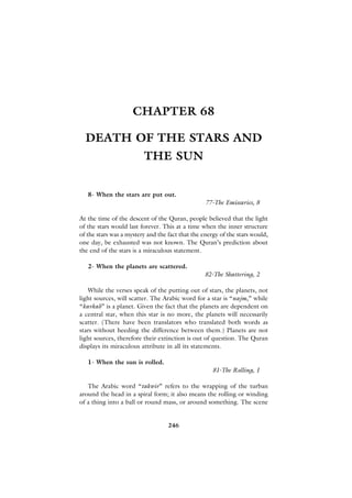CHAPTER 68

  DEATH OF THE STARS AND
                         THE SUN


   8- When the stars are put out.
                                                  77-The Emissaries, 8

At the time of the descent of the Quran, people believed that the light
of the stars would last forever. This at a time when the inner structure
of the stars was a mystery and the fact that the energy of the stars would,
one day, be exhausted was not known. The Quran’s prediction about
the end of the stars is a miraculous statement.

   2- When the planets are scattered.
                                                 82-The Shattering, 2

   While the verses speak of the putting out of stars, the planets, not
light sources, will scatter. The Arabic word for a star is “najm,” while
“kavkab” is a planet. Given the fact that the planets are dependent on
a central star, when this star is no more, the planets will necessarily
scatter. (There have been translators who translated both words as
stars without heeding the difference between them.) Planets are not
light sources, therefore their extinction is out of question. The Quran
displays its miraculous attribute in all its statements.

   1- When the sun is rolled.
                                                     81-The Rolling, 1

   The Arabic word “takwir” refers to the wrapping of the turban
around the head in a spiral form; it also means the rolling or winding
of a thing into a ball or round mass, or around something. The scene


                                   246
 