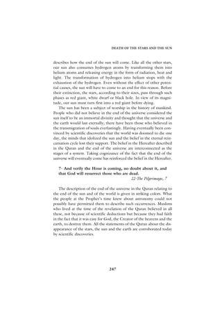 DEATH OF THE STARS AND THE SUN



describes how the end of the sun will come. Like all the other stars,
our sun also consumes hydrogen atoms by transforming them into
helium atoms and releasing energy in the form of radiation, heat and
light. The transformation of hydrogen into helium stops with the
exhaustion of the hydrogen. Even without the effect of other poten-
tial causes, the sun will have to come to an end for this reason. Before
their extinction, the stars, according to their sizes, pass through such
phases as red giant, white dwarf or black hole. In view of its magni-
tude, our sun must turn first into a red giant before dying.
    The sun has been a subject of worship in the history of mankind.
People who did not believe in the end of the universe considered the
sun itself to be an immortal divinity and thought that the universe and
the earth would last eternally; there have been those who believed in
the transmigration of souls everlastingly. Having eventually been con-
vinced by scientific discoveries that the world was doomed to die one
day, the minds that idolized the sun and the belief in the eternal rein-
carnation cycle lost their support. The belief in the Hereafter described
in the Quran and the end of the universe are interconnected as the
stages of a system. Taking cognizance of the fact that the end of the
universe will eventually come has reinforced the belief in the Hereafter.

   7- And verily the Hour is coming, no doubt about it, and
   that God will resurrect those who are dead.
                                          22-The Pilgrimage, 7

    The description of the end of the universe in the Quran relating to
the end of the sun and of the world is given in striking colors. What
the people at the Prophet’s time knew about astronomy could not
possibly have permitted them to describe such occurrences. Muslims
who lived at the time of the revelation of the Quran believed in all
these, not because of scientific deductions but because they had faith
in the fact that it was easy for God, the Creator of the heavens and the
earth, to destroy them. All the statements of the Quran about the dis-
appearance of the stars, the sun and the earth are corroborated today
by scientific discoveries.




                                  247
 