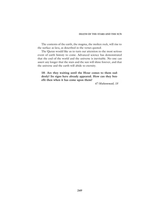 DEATH OF THE STARS AND THE SUN



   The contents of the earth, the magma, the molten rock, will rise to
the surface as lava, as described in the verses quoted.
   The Quran would like us to turn our attention to the most serious
event of earth history to come. Advanced science has demonstrated
that the end of the world and the universe is inevitable. No one can
assert any longer that the stars and the sun will shine forever, and that
the universe and the earth will abide to eternity.

   18- Are they waiting until the Hour comes to them sud-
   denly? Its signs have already appeared. How can they ben-
   efit then when it has come upon them?
                                            47-Muhammad, 18




                                  249
 